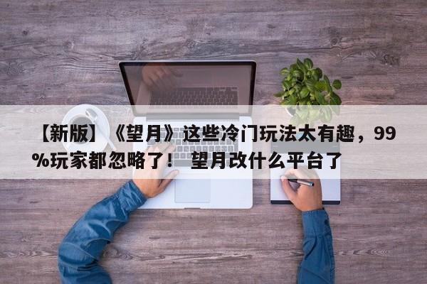 【新版】《望月》这些冷门玩法太有趣，99%玩家都忽略了！ 望月改什么平台了