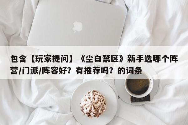 包含【玩家提问】《尘白禁区》新手选哪个阵营/门派/阵容好？有推荐吗？的词条