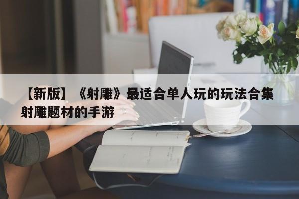 【新版】《射雕》最适合单人玩的玩法合集 射雕题材的手游