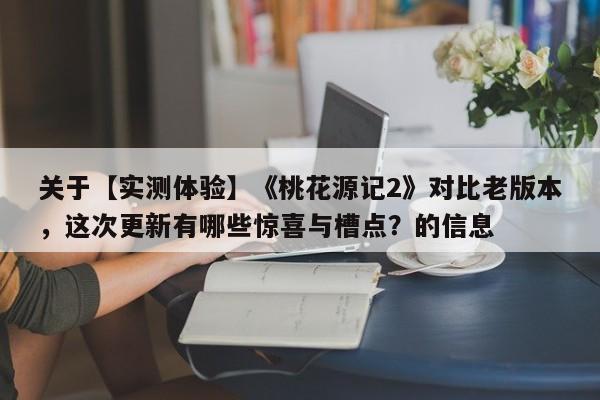 关于【实测体验】《桃花源记2》对比老版本，这次更新有哪些惊喜与槽点？的信息
