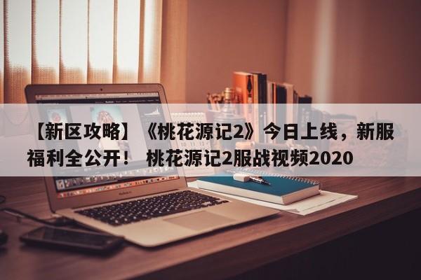 【新区攻略】《桃花源记2》今日上线，新服福利全公开！ 桃花源记2服战视频2020