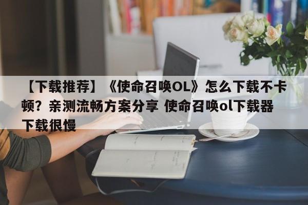 【下载推荐】《使命召唤OL》怎么下载不卡顿？亲测流畅方案分享 使命召唤ol下载器下载很慢