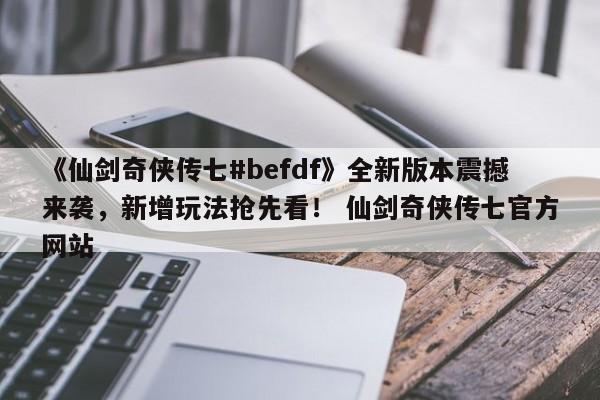 《仙剑奇侠传七#befdf》全新版本震撼来袭，新增玩法抢先看！ 仙剑奇侠传七官方网站