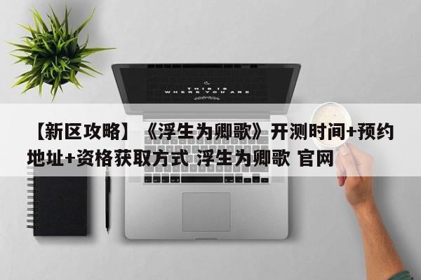 【新区攻略】《浮生为卿歌》开测时间+预约地址+资格获取方式 浮生为卿歌 官网