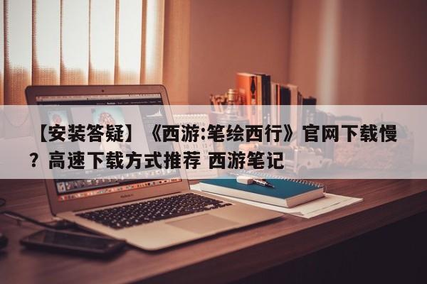 【安装答疑】《西游:笔绘西行》官网下载慢？高速下载方式推荐 西游笔记