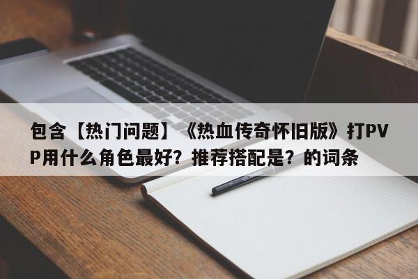 包含【热门问题】《热血传奇怀旧版》打PVP用什么角色最好？推荐搭配是？的词条