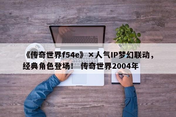 《传奇世界f54e》×人气IP梦幻联动，经典角色登场！ 传奇世界2004年