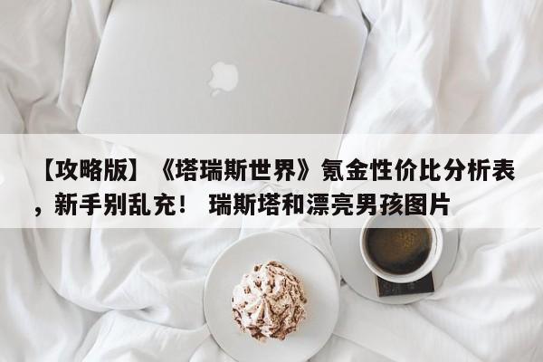 【攻略版】《塔瑞斯世界》氪金性价比分析表，新手别乱充！ 瑞斯塔和漂亮男孩图片
