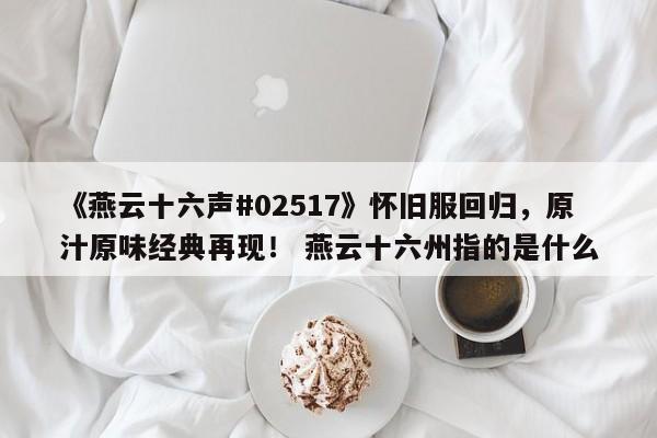 《燕云十六声#02517》怀旧服回归，原汁原味经典再现！ 燕云十六州指的是什么