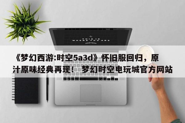 《梦幻西游:时空5a3d》怀旧服回归，原汁原味经典再现！ 梦幻时空电玩城官方网站