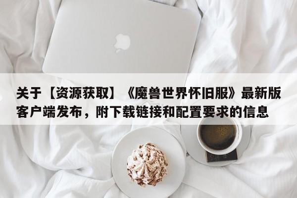 关于【资源获取】《魔兽世界怀旧服》最新版客户端发布，附下载链接和配置要求的信息