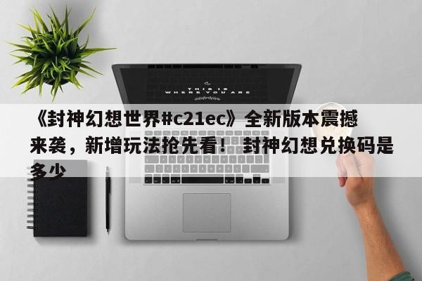 《封神幻想世界#c21ec》全新版本震撼来袭，新增玩法抢先看！ 封神幻想兑换码是多少