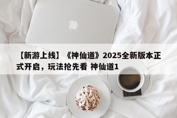 【新游上线】《神仙道》2025全新版本正式开启，玩法抢先看 神仙道1