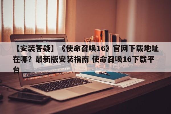 【安装答疑】《使命召唤16》官网下载地址在哪？最新版安装指南 使命召唤16下载平台