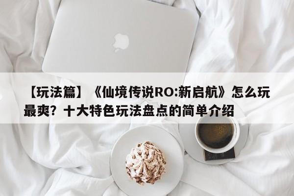 【玩法篇】《仙境传说RO:新启航》怎么玩最爽？十大特色玩法盘点的简单介绍