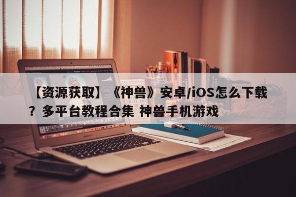 【资源获取】《神兽》安卓/iOS怎么下载？多平台教程合集 神兽手机游戏