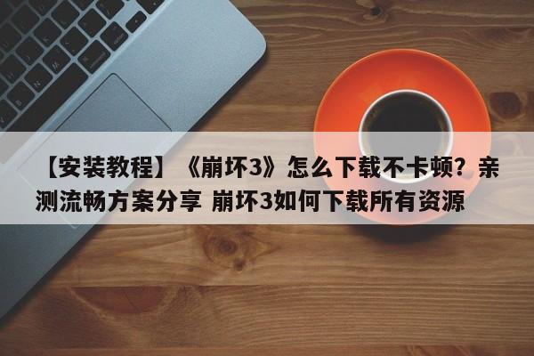 【安装教程】《崩坏3》怎么下载不卡顿？亲测流畅方案分享 崩坏3如何下载所有资源