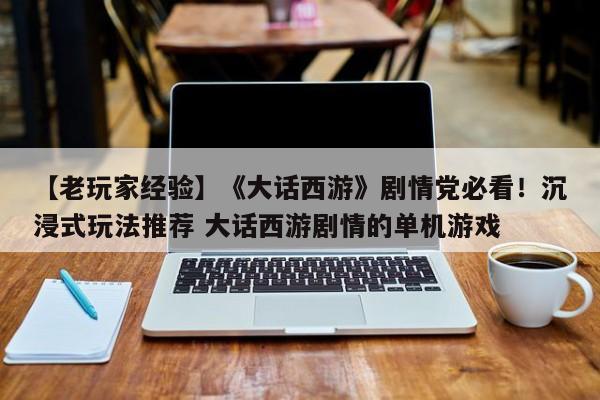 【老玩家经验】《大话西游》剧情党必看！沉浸式玩法推荐 大话西游剧情的单机游戏