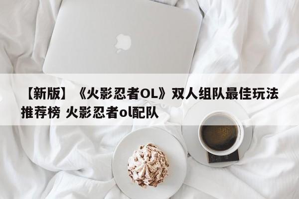【新版】《火影忍者OL》双人组队最佳玩法推荐榜 火影忍者ol配队