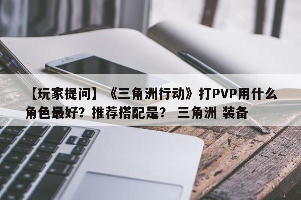 【玩家提问】《三角洲行动》打PVP用什么角色最好？推荐搭配是？ 三角洲 装备