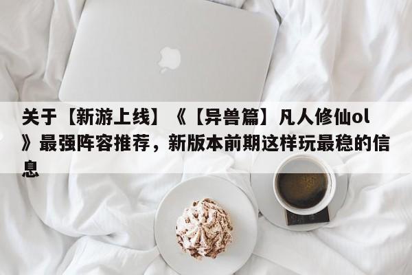 关于【新游上线】《【异兽篇】凡人修仙ol》最强阵容推荐，新版本前期这样玩最稳的信息