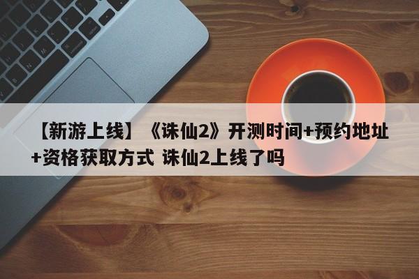 【新游上线】《诛仙2》开测时间+预约地址+资格获取方式 诛仙2上线了吗