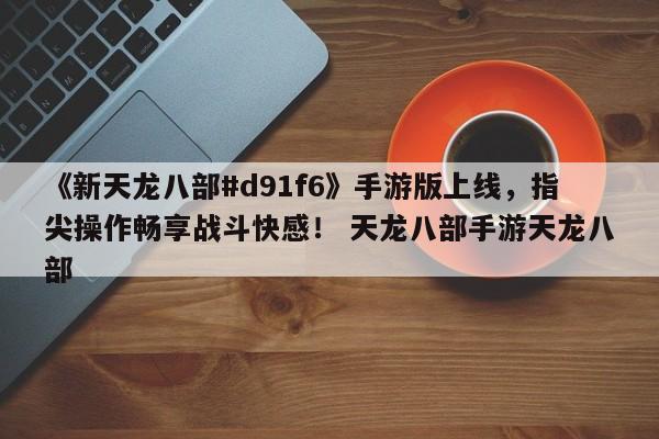 《新天龙八部#d91f6》手游版上线，指尖操作畅享战斗快感！ 天龙八部手游天龙八部