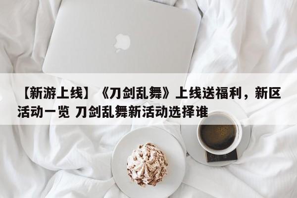 【新游上线】《刀剑乱舞》上线送福利，新区活动一览 刀剑乱舞新活动选择谁
