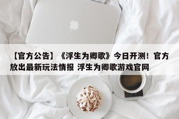 【官方公告】《浮生为卿歌》今日开测！官方放出最新玩法情报 浮生为卿歌游戏官网