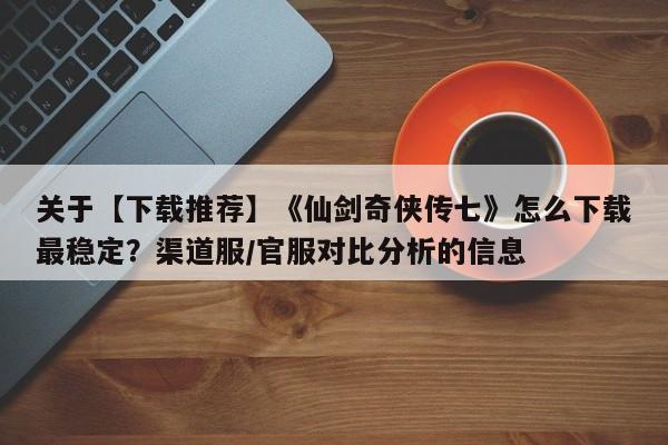 关于【下载推荐】《仙剑奇侠传七》怎么下载最稳定？渠道服/官服对比分析的信息