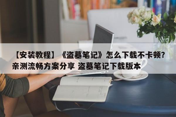 【安装教程】《盗墓笔记》怎么下载不卡顿？亲测流畅方案分享 盗墓笔记下载版本