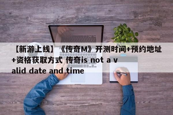 【新游上线】《传奇M》开测时间+预约地址+资格获取方式 传奇is not a valid date and time