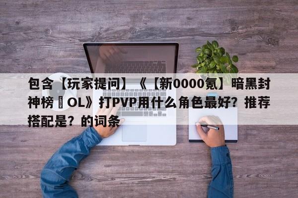包含【玩家提问】《【新0000氪】暗黑封神榜•OL》打PVP用什么角色最好？推荐搭配是？的词条