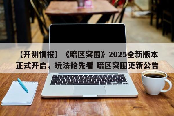 【开测情报】《暗区突围》2025全新版本正式开启，玩法抢先看 暗区突围更新公告