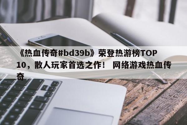 《热血传奇#bd39b》荣登热游榜TOP10，散人玩家首选之作！ 网络游戏热血传奇