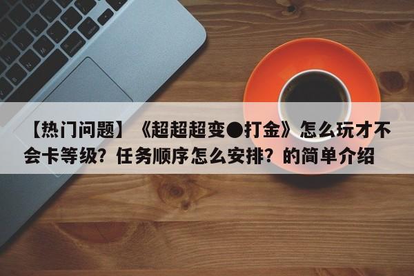 【热门问题】《超超超变●打金》怎么玩才不会卡等级？任务顺序怎么安排？的简单介绍