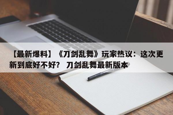 【最新爆料】《刀剑乱舞》玩家热议：这次更新到底好不好？ 刀剑乱舞最新版本