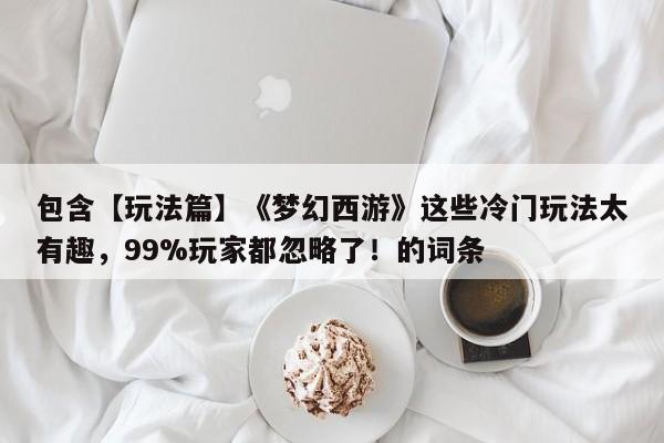 包含【玩法篇】《梦幻西游》这些冷门玩法太有趣，99%玩家都忽略了！的词条