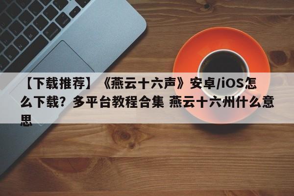 【下载推荐】《燕云十六声》安卓/iOS怎么下载？多平台教程合集 燕云十六州什么意思