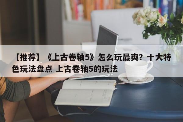 【推荐】《上古卷轴5》怎么玩最爽？十大特色玩法盘点 上古卷轴5的玩法