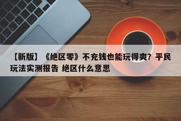 【新版】《绝区零》不充钱也能玩得爽？平民玩法实测报告 绝区什么意思