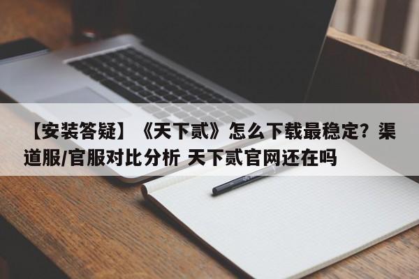 【安装答疑】《天下贰》怎么下载最稳定？渠道服/官服对比分析 天下贰官网还在吗