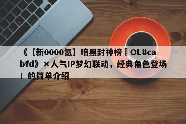 《【新0000氪】暗黑封神榜•OL#cabfd》×人气IP梦幻联动，经典角色登场！的简单介绍
