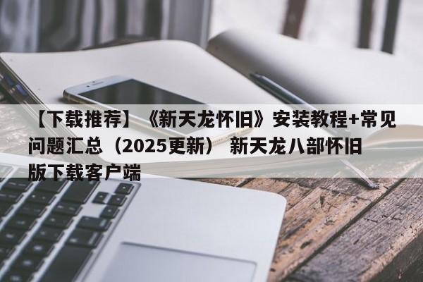 【下载推荐】《新天龙怀旧》安装教程+常见问题汇总（2025更新） 新天龙八部怀旧版下载客户端