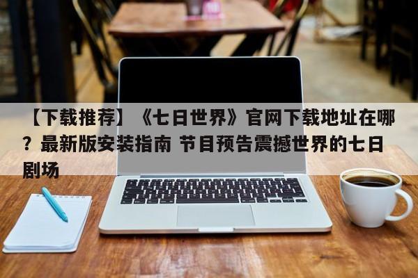【下载推荐】《七日世界》官网下载地址在哪？最新版安装指南 节目预告震撼世界的七日剧场