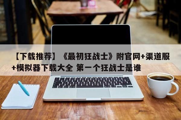 【下载推荐】《最初狂战士》附官网+渠道服+模拟器下载大全 第一个狂战士是谁