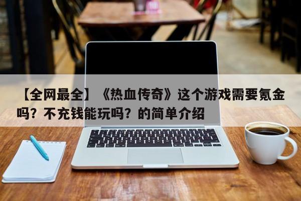 【全网最全】《热血传奇》这个游戏需要氪金吗？不充钱能玩吗？的简单介绍