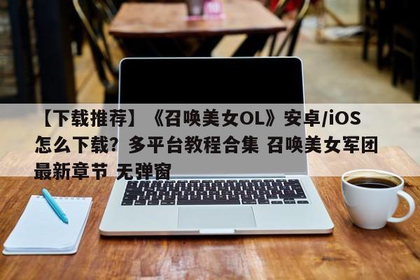 【下载推荐】《召唤美女OL》安卓/iOS怎么下载？多平台教程合集 召唤美女军团 最新章节 无弹窗