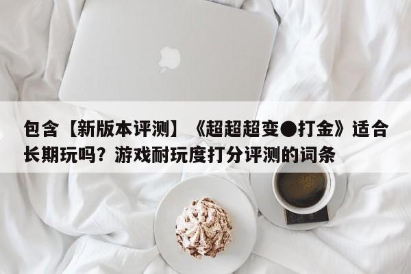 包含【新版本评测】《超超超变●打金》适合长期玩吗？游戏耐玩度打分评测的词条
