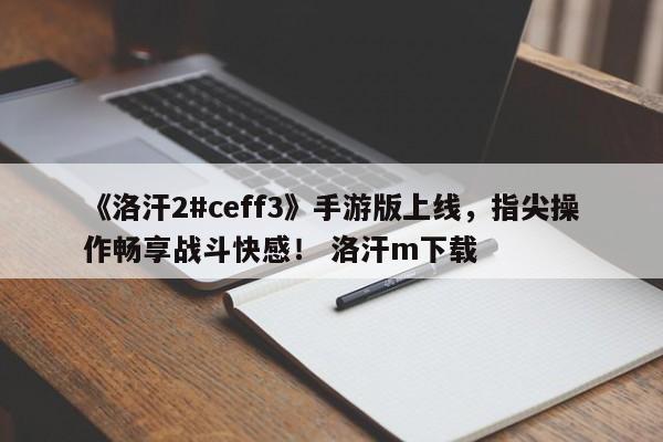 《洛汗2#ceff3》手游版上线，指尖操作畅享战斗快感！ 洛汗m下载